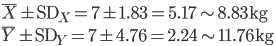 \bar{X} \pm {\rm SD}_X = 7 \pm 1.83 = 5.17 \sim 8.83 {\rm kg}  \\

\bar{Y} \pm {\rm SD}_Y = 7 \pm 4.76 = 2.24 \sim 11.76 {\rm kg} 

